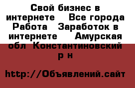 Свой бизнес в интернете. - Все города Работа » Заработок в интернете   . Амурская обл.,Константиновский р-н